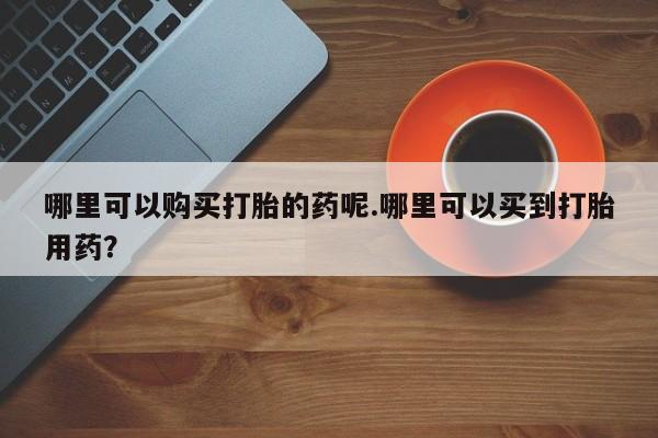 私人卖打胎药联系方式哪里可以购买打胎的药呢.哪里可以买到打胎用药？