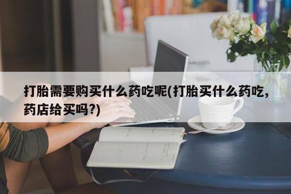 私人卖打胎药联系方式打胎需要购买什么药吃呢(打胎买什么药吃,药店给买吗?)