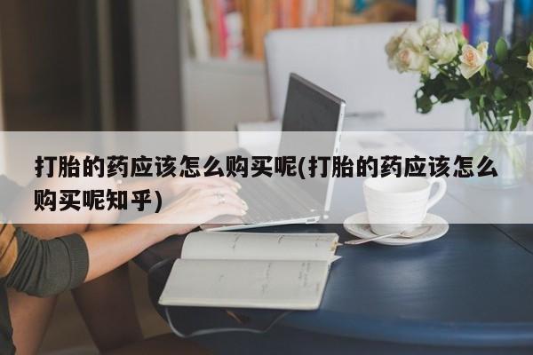 私人卖打胎药联系方式打胎的药应该怎么购买呢(打胎的药应该怎么购买呢知乎)